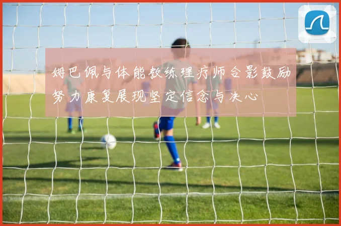 姆巴佩与体能教练理疗师合影鼓励努力康复展现坚定信念与决心