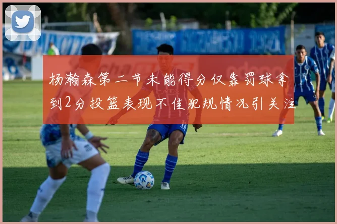 杨瀚森第二节未能得分仅靠罚球拿到2分投篮表现不佳犯规情况引关注