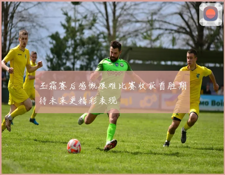 王霜赛后感慨艰难比赛收获首胜期待未来更精彩表现