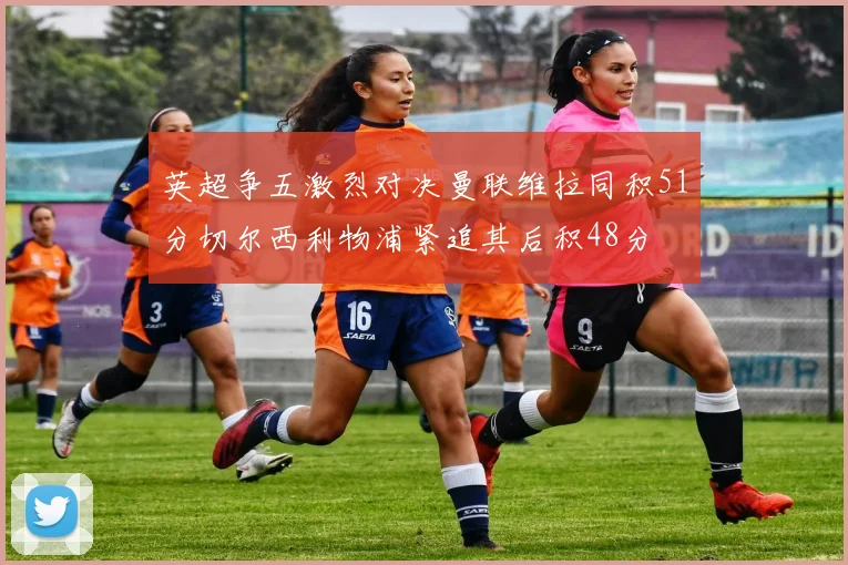 英超争五激烈对决曼联维拉同积51分切尔西利物浦紧追其后积48分