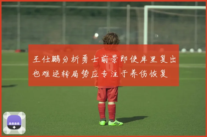 王仕鹏分析勇士前景即使库里复出也难逆转局势应专注于养伤恢复