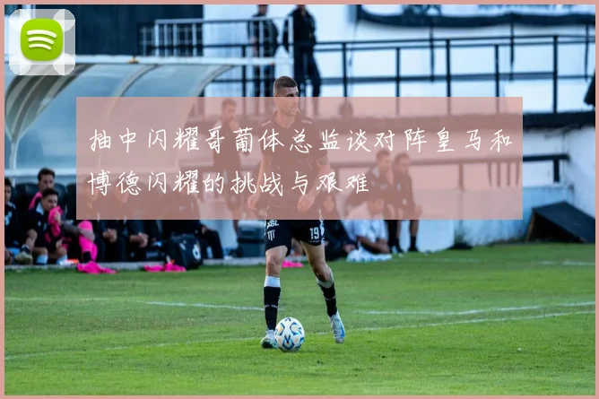 抽中闪耀哥葡体总监谈对阵皇马和博德闪耀的挑战与艰难