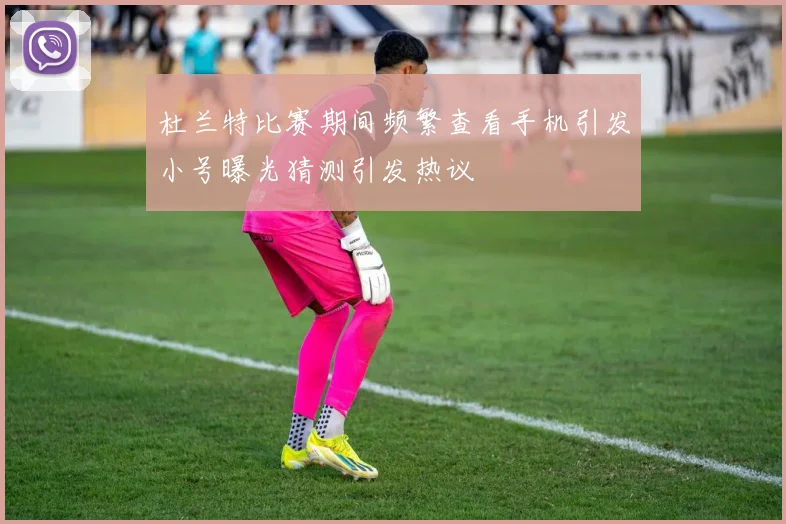杜兰特比赛期间频繁查看手机引发小号曝光猜测引发热议