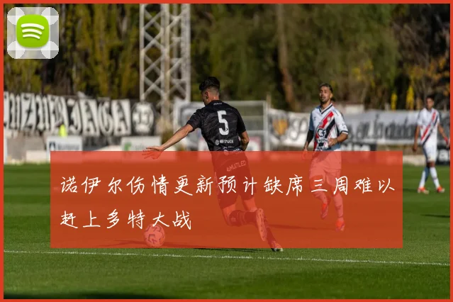 诺伊尔伤情更新预计缺席三周难以赶上多特大战