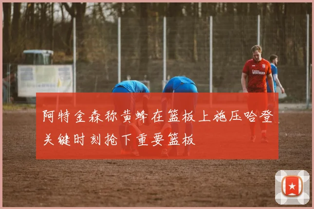 阿特金森称黄蜂在篮板上施压哈登关键时刻抢下重要篮板