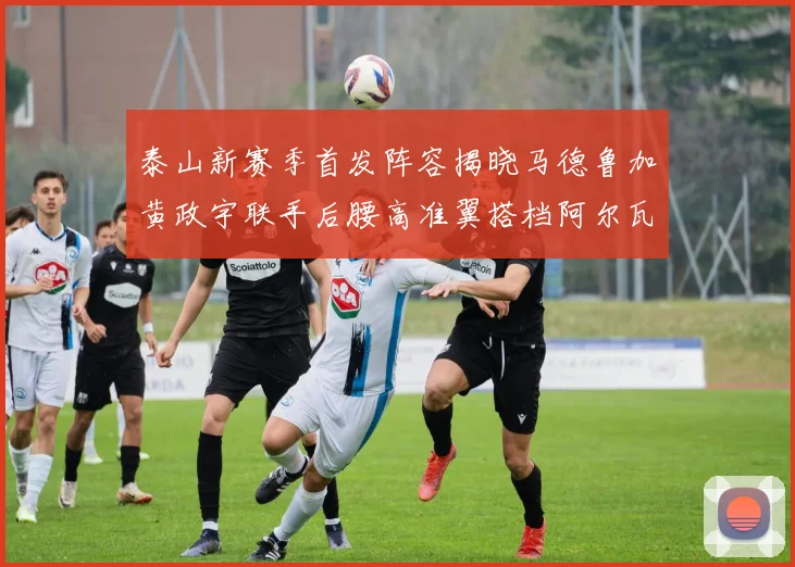 泰山新赛季首发阵容揭晓马德鲁加黄政宇联手后腰高准翼搭档阿尔瓦罗