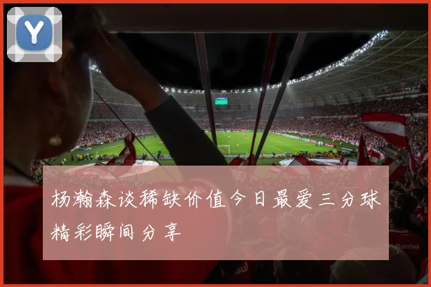 杨瀚森谈稀缺价值今日最爱三分球精彩瞬间分享
