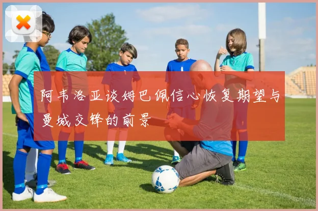 阿韦洛亚谈姆巴佩信心恢复期望与曼城交锋的前景