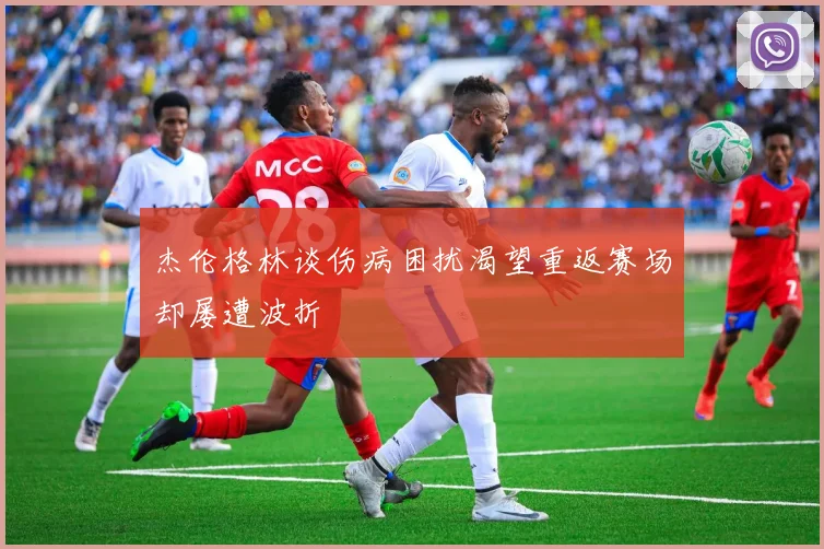 杰伦格林谈伤病困扰渴望重返赛场却屡遭波折