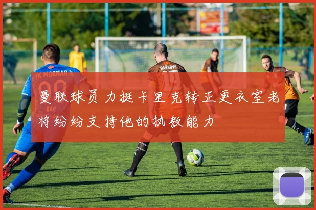 曼联球员力挺卡里克转正更衣室老将纷纷支持他的执教能力