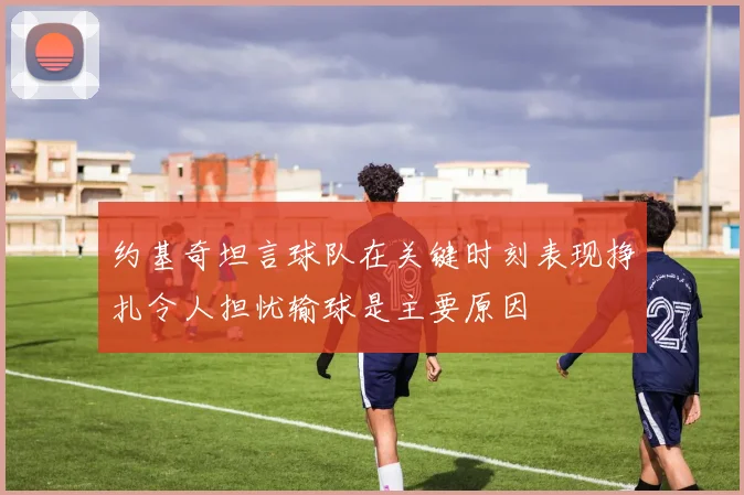 约基奇坦言球队在关键时刻表现挣扎令人担忧输球是主要原因