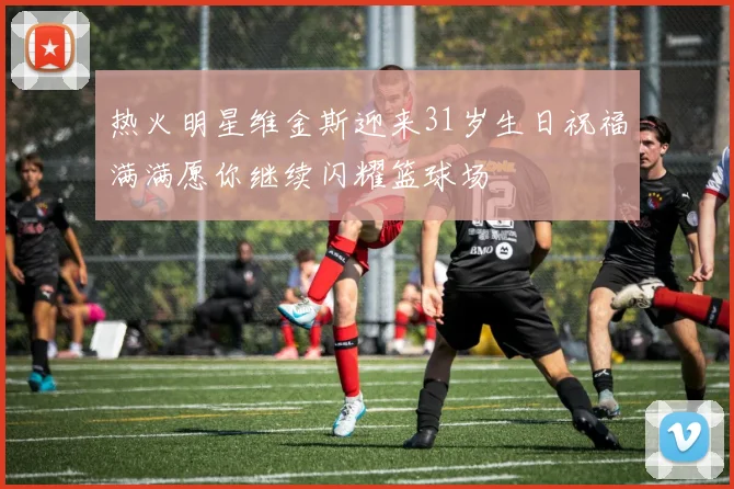 热火明星维金斯迎来31岁生日祝福满满愿你继续闪耀篮球场